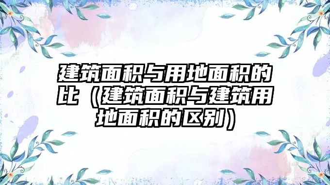 建筑面積與用地面積的比（建筑面積與建筑用地面積的區(qū)別）