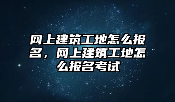 網(wǎng)上建筑工地怎么報名，網(wǎng)上建筑工地怎么報名考試