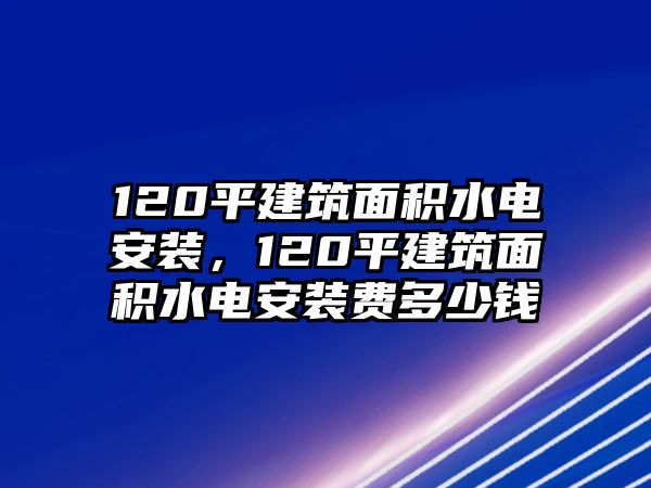 120平建筑面積水電安裝，120平建筑面積水電安裝費多少錢