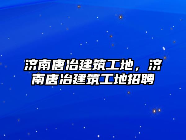 濟(jì)南唐冶建筑工地，濟(jì)南唐冶建筑工地招聘