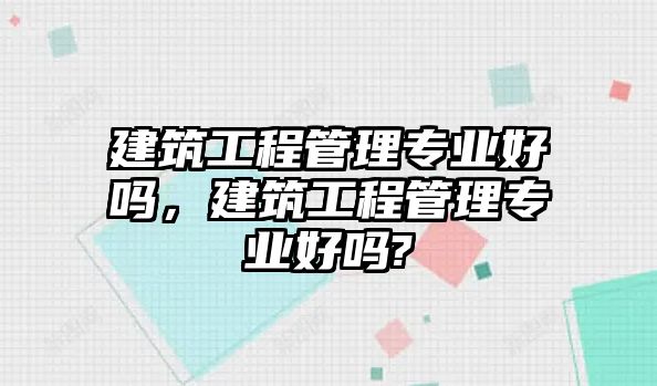 建筑工程管理專業(yè)好嗎，建筑工程管理專業(yè)好嗎?