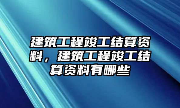 建筑工程竣工結(jié)算資料，建筑工程竣工結(jié)算資料有哪些