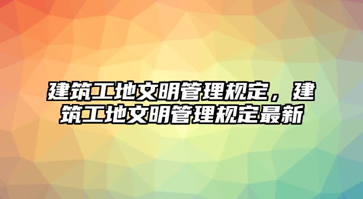 建筑工地文明管理規(guī)定，建筑工地文明管理規(guī)定最新