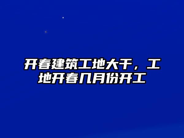 開(kāi)春建筑工地大干，工地開(kāi)春幾月份開(kāi)工