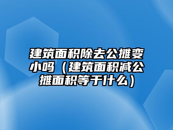 建筑面積除去公攤變小嗎（建筑面積減公攤面積等于什么）