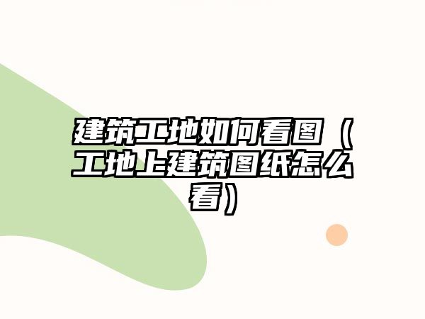 建筑工地如何看圖（工地上建筑圖紙怎么看）