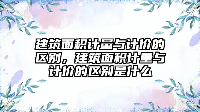 建筑面積計量與計價的區(qū)別，建筑面積計量與計價的區(qū)別是什么