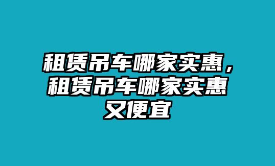 租賃吊車哪家實(shí)惠，租賃吊車哪家實(shí)惠又便宜