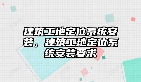 建筑工地定位系統(tǒng)安裝，建筑工地定位系統(tǒng)安裝要求