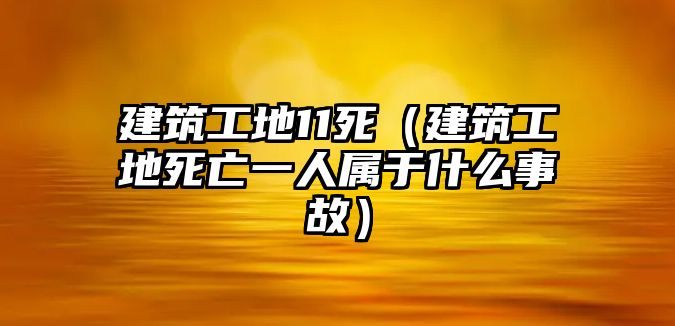 建筑工地11死（建筑工地死亡一人屬于什么事故）