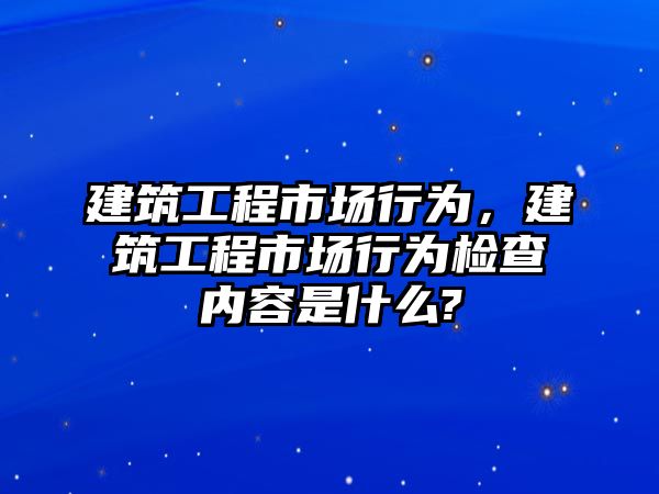 建筑工程市場(chǎng)行為，建筑工程市場(chǎng)行為檢查內(nèi)容是什么?