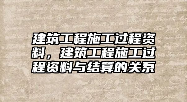 建筑工程施工過(guò)程資料，建筑工程施工過(guò)程資料與結(jié)算的關(guān)系