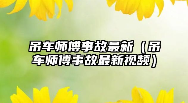 吊車師傅事故最新（吊車師傅事故最新視頻）