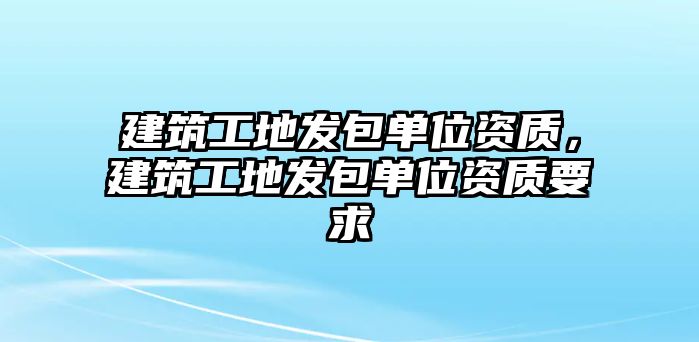 建筑工地發(fā)包單位資質(zhì)，建筑工地發(fā)包單位資質(zhì)要求