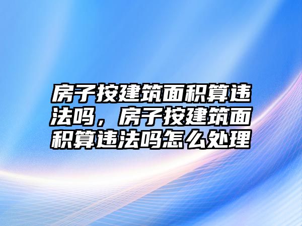 房子按建筑面積算違法嗎，房子按建筑面積算違法嗎怎么處理