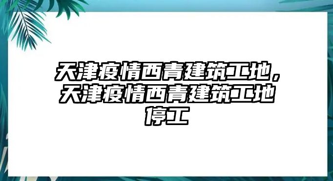 天津疫情西青建筑工地，天津疫情西青建筑工地停工