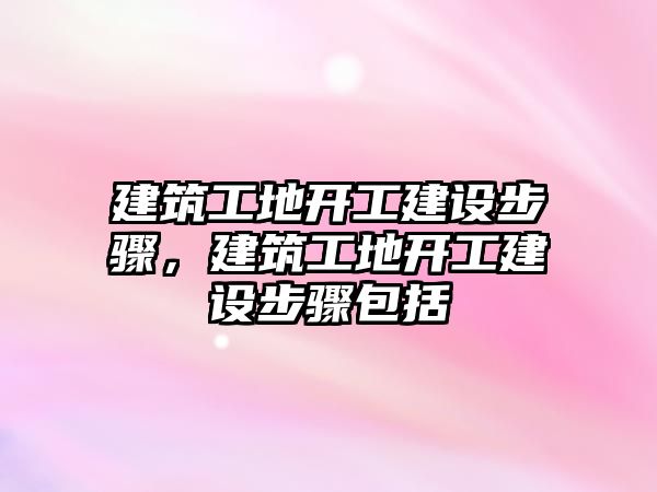 建筑工地開工建設(shè)步驟，建筑工地開工建設(shè)步驟包括