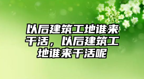 以后建筑工地誰來干活，以后建筑工地誰來干活呢