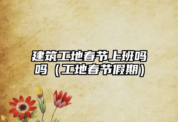 建筑工地春節(jié)上班嗎嗎（工地春節(jié)假期）