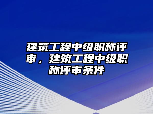 建筑工程中級(jí)職稱評(píng)審，建筑工程中級(jí)職稱評(píng)審條件