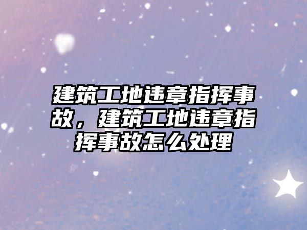 建筑工地違章指揮事故，建筑工地違章指揮事故怎么處理