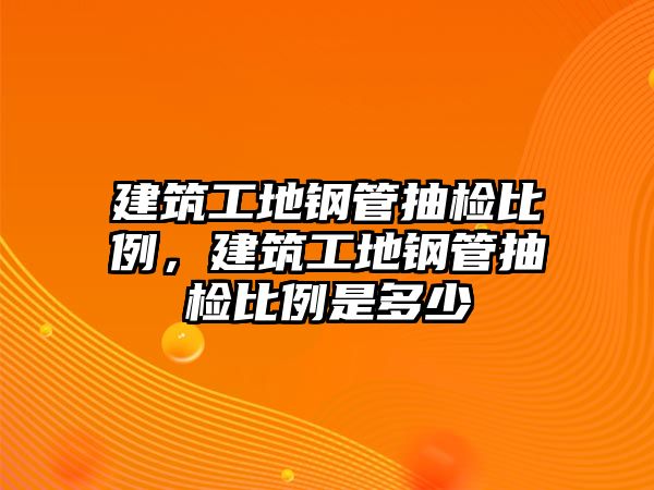 建筑工地鋼管抽檢比例，建筑工地鋼管抽檢比例是多少