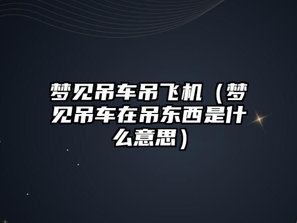 夢見吊車吊飛機（夢見吊車在吊東西是什么意思）