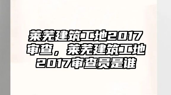 萊蕪建筑工地2017審查，萊蕪建筑工地2017審查員是誰(shuí)