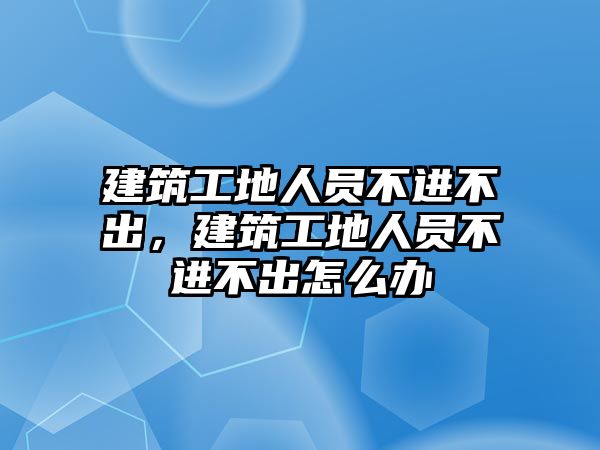 建筑工地人員不進(jìn)不出，建筑工地人員不進(jìn)不出怎么辦