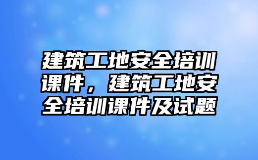 建筑工地安全培訓(xùn)課件，建筑工地安全培訓(xùn)課件及試題