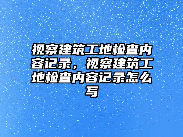 視察建筑工地檢查內(nèi)容記錄，視察建筑工地檢查內(nèi)容記錄怎么寫