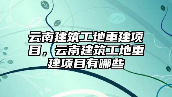 云南建筑工地重建項(xiàng)目，云南建筑工地重建項(xiàng)目有哪些