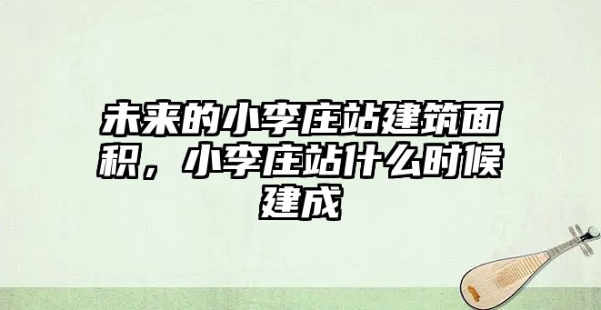 未來(lái)的小李莊站建筑面積，小李莊站什么時(shí)候建成