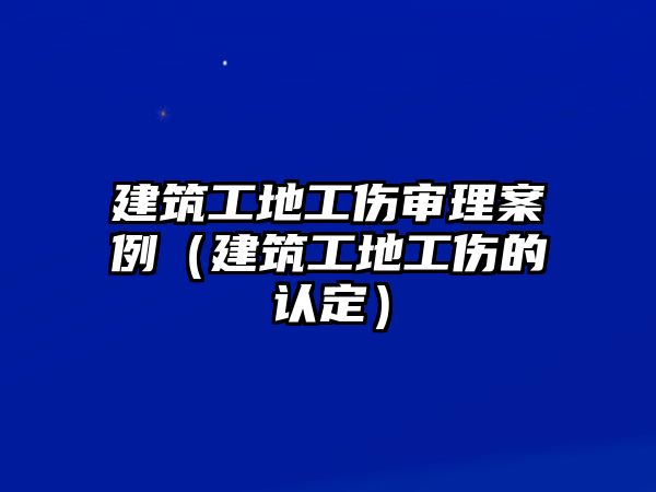 建筑工地工傷審理案例（建筑工地工傷的認(rèn)定）