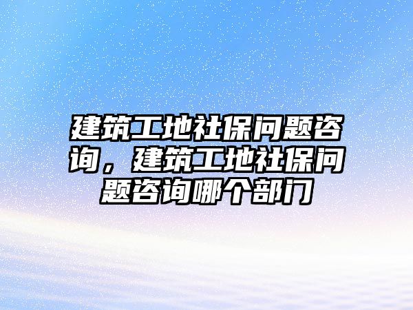 建筑工地社保問題咨詢，建筑工地社保問題咨詢哪個(gè)部門