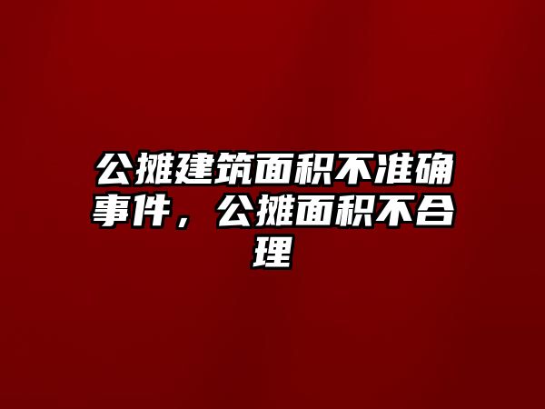 公攤建筑面積不準(zhǔn)確事件，公攤面積不合理