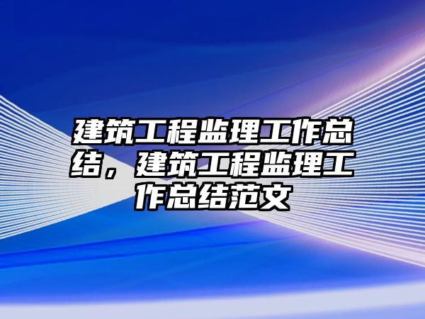 建筑工程監(jiān)理工作總結，建筑工程監(jiān)理工作總結范文