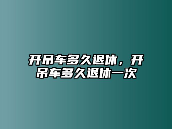 開吊車多久退休，開吊車多久退休一次