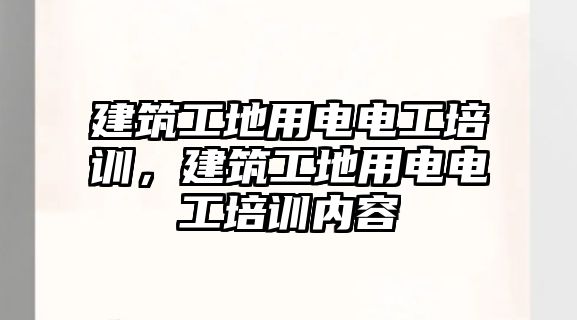 建筑工地用電電工培訓，建筑工地用電電工培訓內(nèi)容