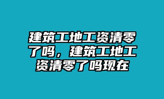 建筑工地工資清零了嗎，建筑工地工資清零了嗎現(xiàn)在