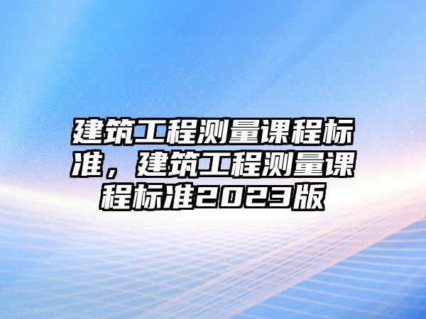 建筑工程測量課程標(biāo)準(zhǔn)，建筑工程測量課程標(biāo)準(zhǔn)2023版