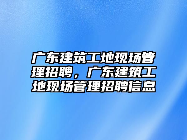 廣東建筑工地現(xiàn)場管理招聘，廣東建筑工地現(xiàn)場管理招聘信息