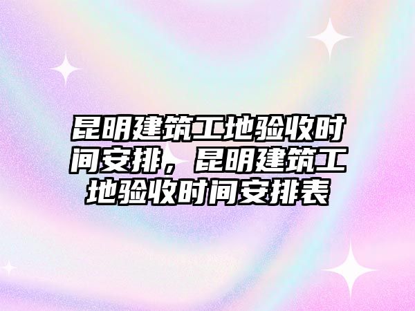 昆明建筑工地驗收時間安排，昆明建筑工地驗收時間安排表