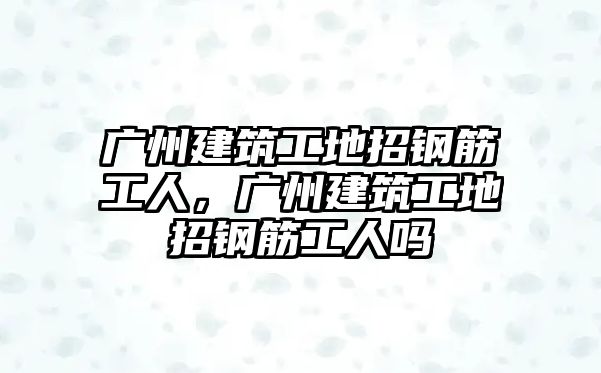 廣州建筑工地招鋼筋工人，廣州建筑工地招鋼筋工人嗎