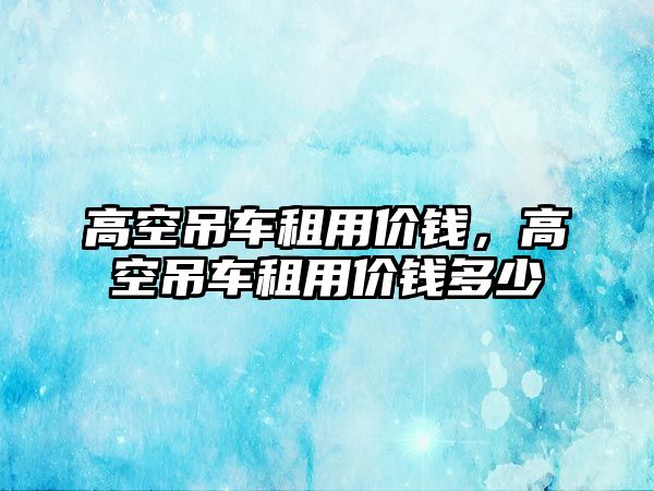 高空吊車租用價錢，高空吊車租用價錢多少