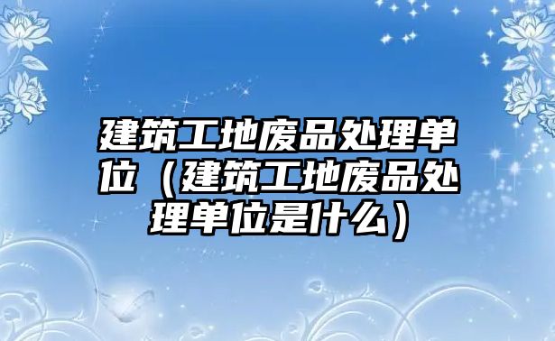 建筑工地廢品處理單位（建筑工地廢品處理單位是什么）