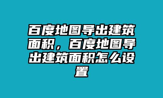 百度地圖導(dǎo)出建筑面積，百度地圖導(dǎo)出建筑面積怎么設(shè)置