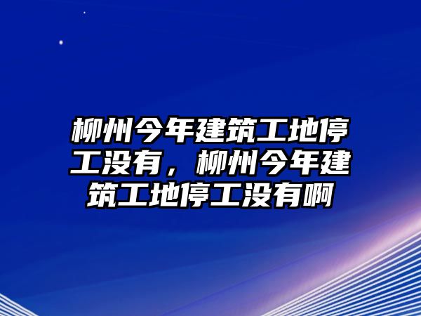 柳州今年建筑工地停工沒有，柳州今年建筑工地停工沒有啊