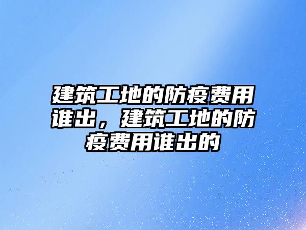 建筑工地的防疫費(fèi)用誰(shuí)出，建筑工地的防疫費(fèi)用誰(shuí)出的