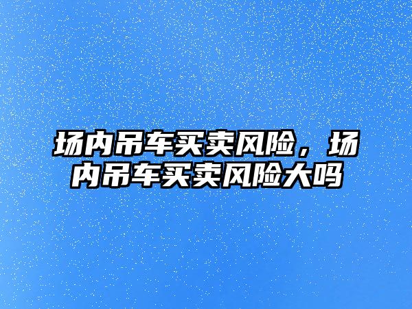 場內(nèi)吊車買賣風(fēng)險(xiǎn)，場內(nèi)吊車買賣風(fēng)險(xiǎn)大嗎